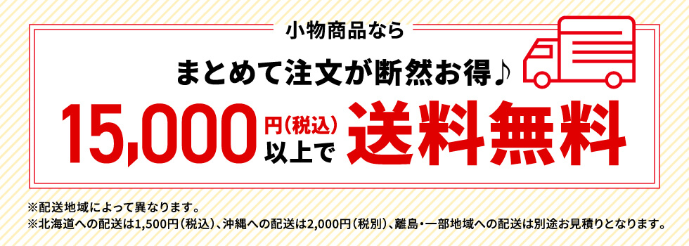 小物商品なら　まとめて注文が断然お得♪　15,000円（税込）以上で送料無料　※配送地域によって異なります。※北海道への配送は1,500円（税込）の送料、沖縄への配送は2,000円（税別）、離島・一部地域への配送は別途お見積りとなります。